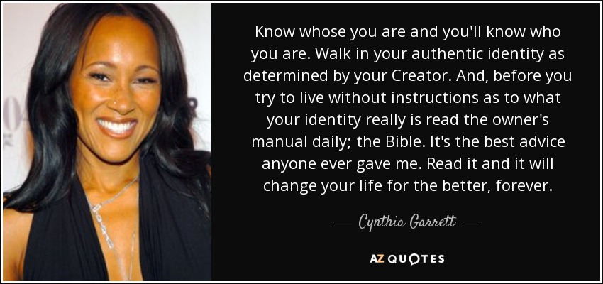 Know whose you are and you'll know who you are. Walk in your authentic identity as determined by your Creator. And, before you try to live without instructions as to what your identity really is read the owner's manual daily; the Bible. It's the best advice anyone ever gave me. Read it and it will change your life for the better, forever. - Cynthia Garrett