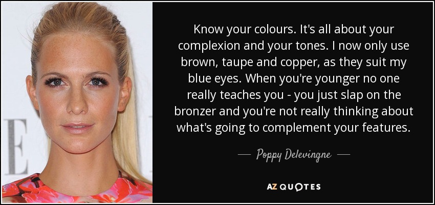 Know your colours. It's all about your complexion and your tones. I now only use brown, taupe and copper, as they suit my blue eyes. When you're younger no one really teaches you - you just slap on the bronzer and you're not really thinking about what's going to complement your features. - Poppy Delevingne