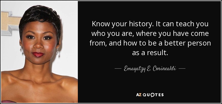 Know your history. It can teach you who you are, where you have come from, and how to be a better person as a result. - Emayatzy E. Corinealdi