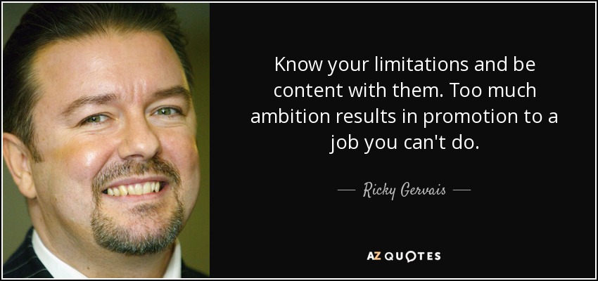 Know your limitations and be content with them. Too much ambition results in promotion to a job you can't do. - Ricky Gervais