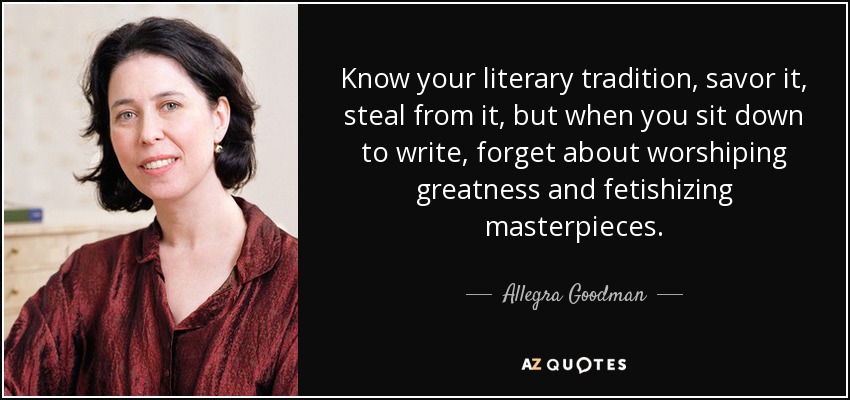 Know your literary tradition, savor it, steal from it, but when you sit down to write, forget about worshiping greatness and fetishizing masterpieces. - Allegra Goodman