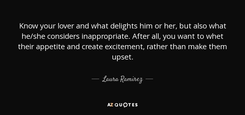 Know your lover and what delights him or her, but also what he/she considers inappropriate. After all, you want to whet their appetite and create excitement, rather than make them upset. - Laura Ramirez