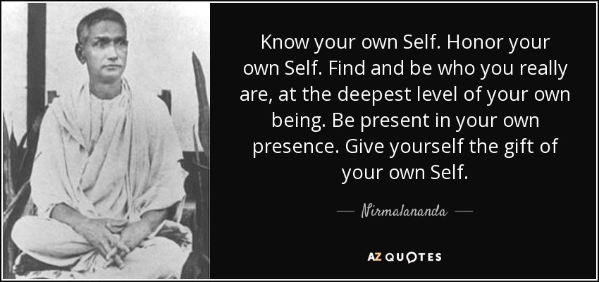 Know your own Self. Honor your own Self. Find and be who you really are, at the deepest level of your own being. Be present in your own presence. Give yourself the gift of your own Self. - Nirmalananda