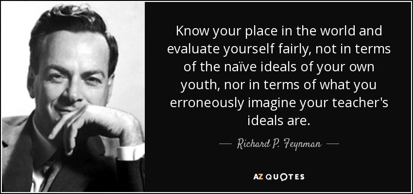 Know your place in the world and evaluate yourself fairly, not in terms of the naïve ideals of your own youth, nor in terms of what you erroneously imagine your teacher's ideals are. - Richard P. Feynman