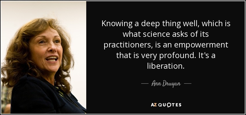 Knowing a deep thing well, which is what science asks of its practitioners, is an empowerment that is very profound. It's a liberation. - Ann Druyan