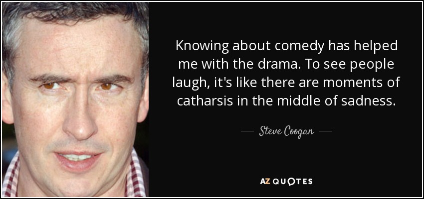 Knowing about comedy has helped me with the drama. To see people laugh, it's like there are moments of catharsis in the middle of sadness. - Steve Coogan