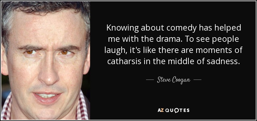 Knowing about comedy has helped me with the drama. To see people laugh, it's like there are moments of catharsis in the middle of sadness. - Steve Coogan