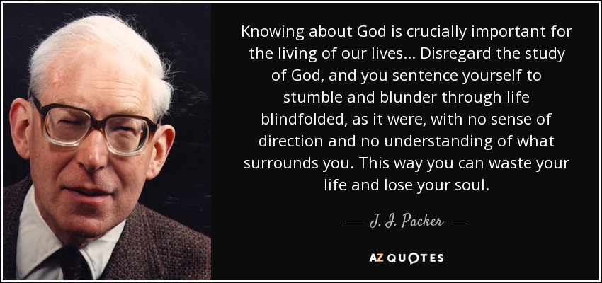 Knowing about God is crucially important for the living of our lives... Disregard the study of God, and you sentence yourself to stumble and blunder through life blindfolded, as it were, with no sense of direction and no understanding of what surrounds you. This way you can waste your life and lose your soul. - J. I. Packer
