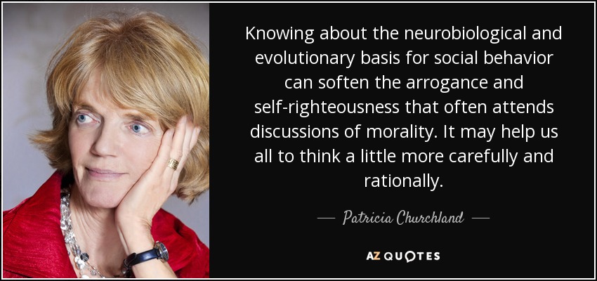 Knowing about the neurobiological and evolutionary basis for social behavior can soften the arrogance and self-righteousness that often attends discussions of morality. It may help us all to think a little more carefully and rationally. - Patricia Churchland