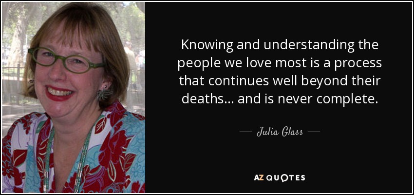Knowing and understanding the people we love most is a process that continues well beyond their deaths... and is never complete. - Julia Glass