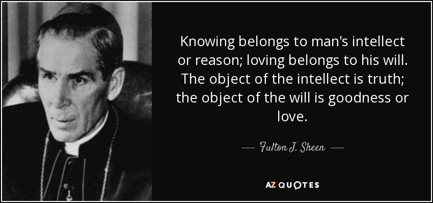 Knowing belongs to man's intellect or reason; loving belongs to his will. The object of the intellect is truth; the object of the will is goodness or love. - Fulton J. Sheen