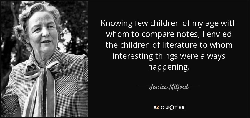 Knowing few children of my age with whom to compare notes, I envied the children of literature to whom interesting things were always happening. - Jessica Mitford