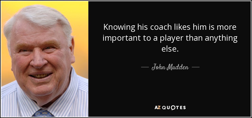 Knowing his coach likes him is more important to a player than anything else. - John Madden