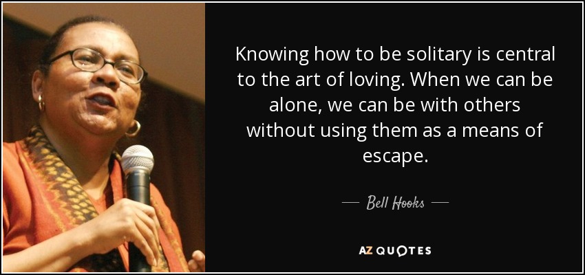 Knowing how to be solitary is central to the art of loving. When we can be alone, we can be with others without using them as a means of escape. - Bell Hooks