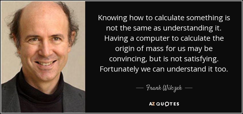 Knowing how to calculate something is not the same as understanding it. Having a computer to calculate the origin of mass for us may be convincing, but is not satisfying. Fortunately we can understand it too. - Frank Wilczek