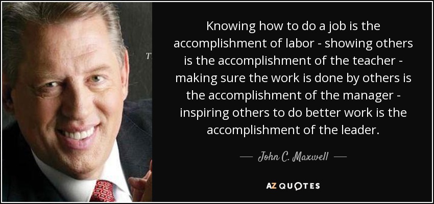 Knowing how to do a job is the accomplishment of labor - showing others is the accomplishment of the teacher - making sure the work is done by others is the accomplishment of the manager - inspiring others to do better work is the accomplishment of the leader. - John C. Maxwell