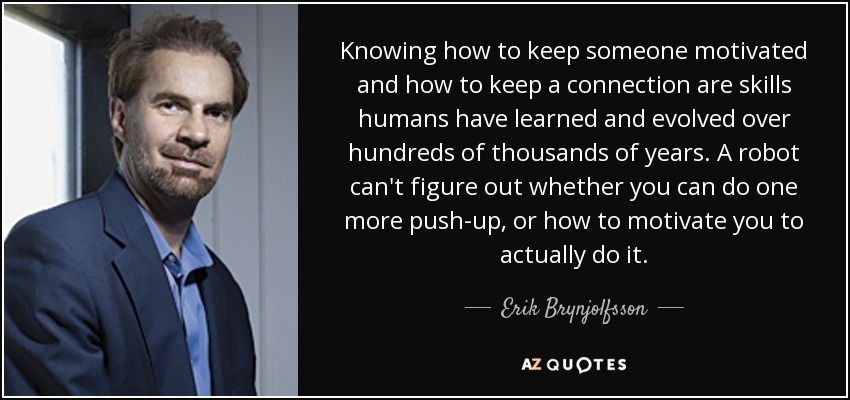 Knowing how to keep someone motivated and how to keep a connection are skills humans have learned and evolved over hundreds of thousands of years. A robot can't figure out whether you can do one more push-up, or how to motivate you to actually do it. - Erik Brynjolfsson