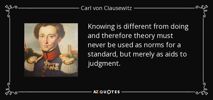 Knowing is different from doing and therefore theory must never be used as norms for a standard, but merely as aids to judgment. - Carl von Clausewitz