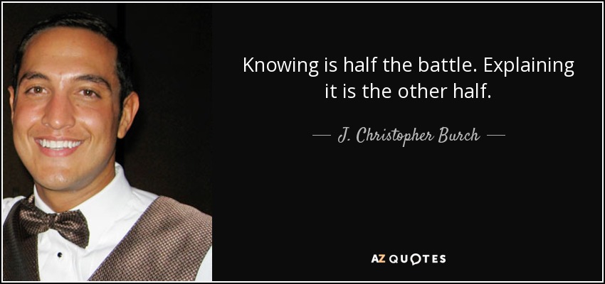 Knowing is half the battle. Explaining it is the other half. - J. Christopher Burch