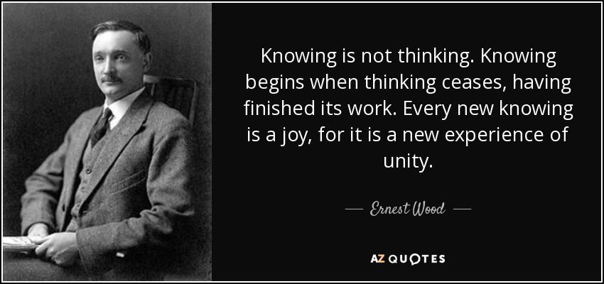 Knowing is not thinking. Knowing begins when thinking ceases, having finished its work. Every new knowing is a joy, for it is a new experience of unity. - Ernest Wood