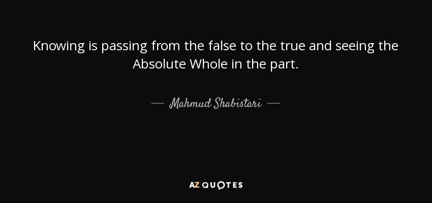 Knowing is passing from the false to the true and seeing the Absolute Whole in the part. - Mahmud Shabistari