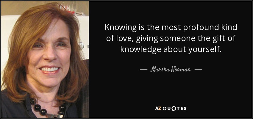 Knowing is the most profound kind of love, giving someone the gift of knowledge about yourself. - Marsha Norman