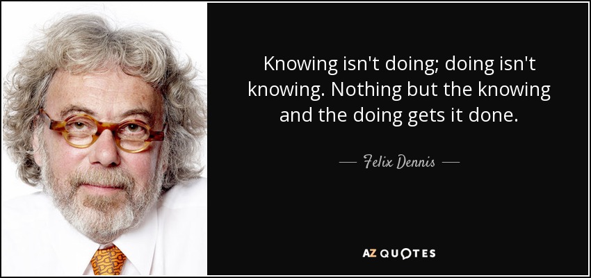 Knowing isn't doing; doing isn't knowing. Nothing but the knowing and the doing gets it done. - Felix Dennis