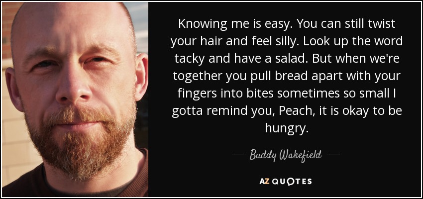 Knowing me is easy. You can still twist your hair and feel silly. Look up the word tacky and have a salad. But when we're together you pull bread apart with your fingers into bites sometimes so small I gotta remind you, Peach, it is okay to be hungry. - Buddy Wakefield