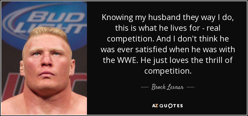 Knowing my husband they way I do, this is what he lives for - real competition. And I don't think he was ever satisfied when he was with the WWE. He just loves the thrill of competition. - Brock Lesnar