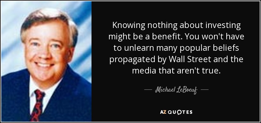 Knowing nothing about investing might be a benefit. You won't have to unlearn many popular beliefs propagated by Wall Street and the media that aren't true. - Michael LeBoeuf