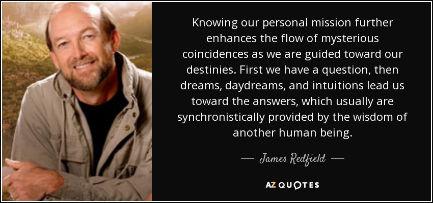 Knowing our personal mission further enhances the flow of mysterious coincidences as we are guided toward our destinies. First we have a question, then dreams, daydreams, and intuitions lead us toward the answers, which usually are synchronistically provided by the wisdom of another human being. - James Redfield