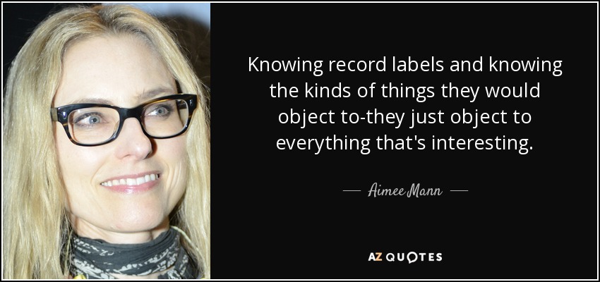 Knowing record labels and knowing the kinds of things they would object to-they just object to everything that's interesting. - Aimee Mann
