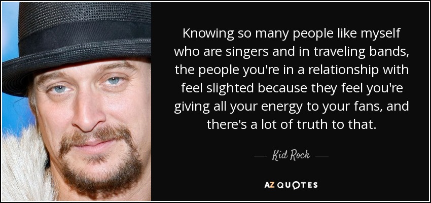 Knowing so many people like myself who are singers and in traveling bands, the people you're in a relationship with feel slighted because they feel you're giving all your energy to your fans, and there's a lot of truth to that. - Kid Rock