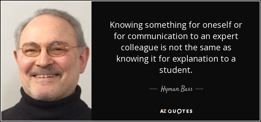 Knowing something for oneself or for communication to an expert colleague is not the same as knowing it for explanation to a student. - Hyman Bass
