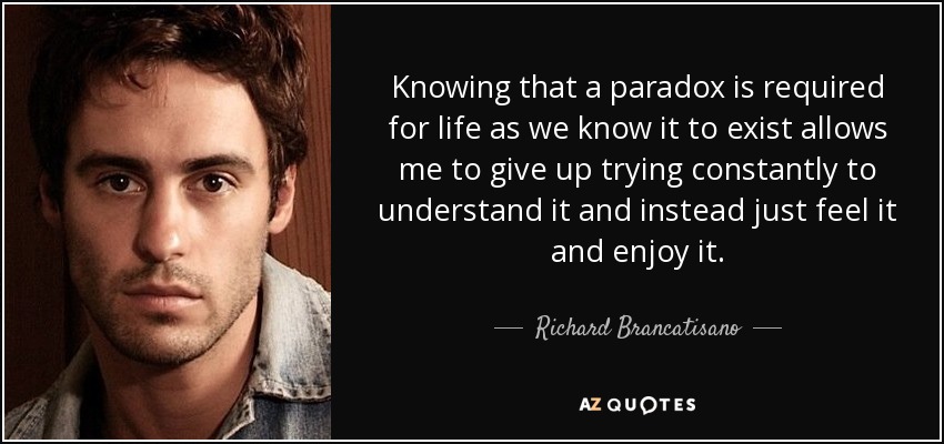 Knowing that a paradox is required for life as we know it to exist allows me to give up trying constantly to understand it and instead just feel it and enjoy it. - Richard Brancatisano