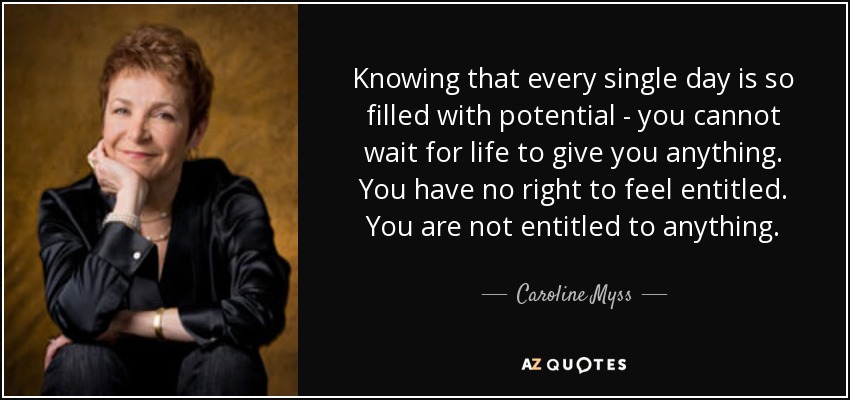 Knowing that every single day is so filled with potential - you cannot wait for life to give you anything. You have no right to feel entitled. You are not entitled to anything. - Caroline Myss