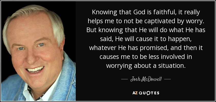 Knowing that God is faithful, it really helps me to not be captivated by worry. But knowing that He will do what He has said, He will cause it to happen, whatever He has promised, and then it causes me to be less involved in worrying about a situation. - Josh McDowell