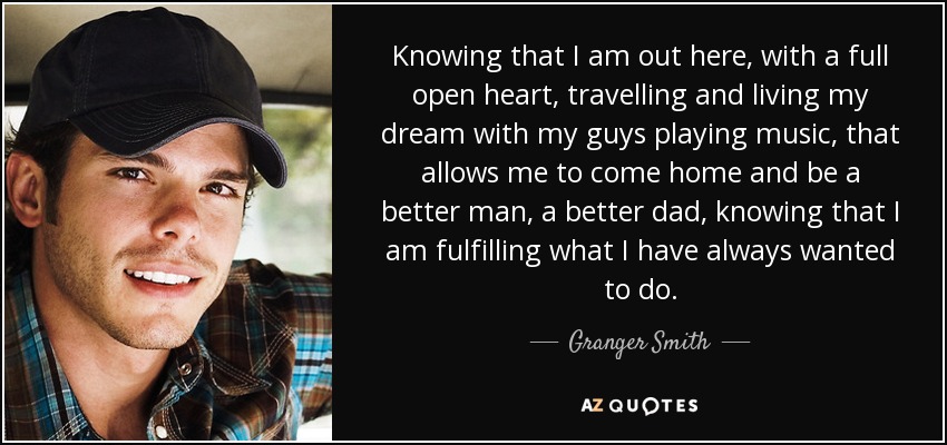 Knowing that I am out here, with a full open heart, travelling and living my dream with my guys playing music, that allows me to come home and be a better man, a better dad, knowing that I am fulfilling what I have always wanted to do. - Granger Smith
