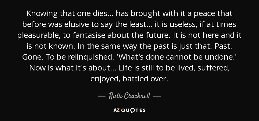 Knowing that one dies... has brought with it a peace that before was elusive to say the least... it is useless, if at times pleasurable, to fantasise about the future. It is not here and it is not known. In the same way the past is just that. Past. Gone. To be relinquished. 'What's done cannot be undone.' Now is what it's about... Life is still to be lived, suffered, enjoyed, battled over. - Ruth Cracknell
