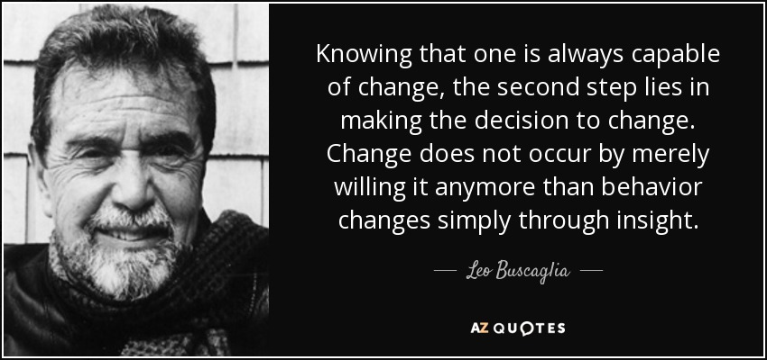 Knowing that one is always capable of change, the second step lies in making the decision to change. Change does not occur by merely willing it anymore than behavior changes simply through insight. - Leo Buscaglia