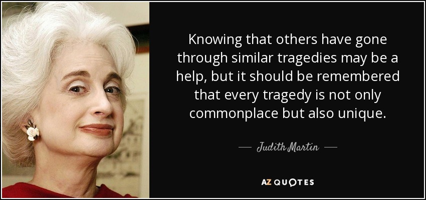 Knowing that others have gone through similar tragedies may be a help, but it should be remembered that every tragedy is not only commonplace but also unique. - Judith Martin