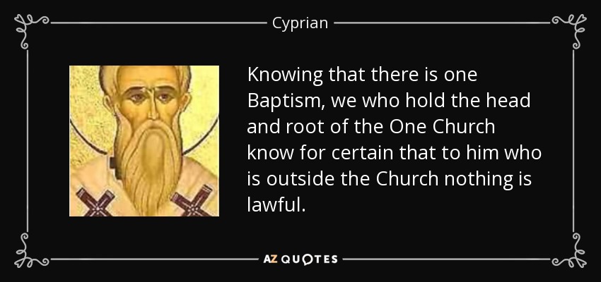 Knowing that there is one Baptism, we who hold the head and root of the One Church know for certain that to him who is outside the Church nothing is lawful. - Cyprian