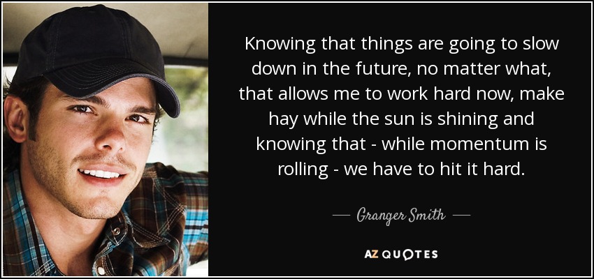 Knowing that things are going to slow down in the future, no matter what, that allows me to work hard now, make hay while the sun is shining and knowing that - while momentum is rolling - we have to hit it hard. - Granger Smith