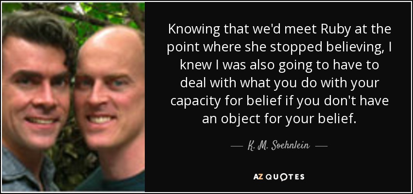Knowing that we'd meet Ruby at the point where she stopped believing, I knew I was also going to have to deal with what you do with your capacity for belief if you don't have an object for your belief. - K. M. Soehnlein