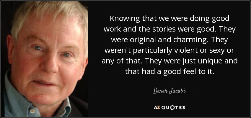 Knowing that we were doing good work and the stories were good. They were original and charming. They weren't particularly violent or sexy or any of that. They were just unique and that had a good feel to it. - Derek Jacobi