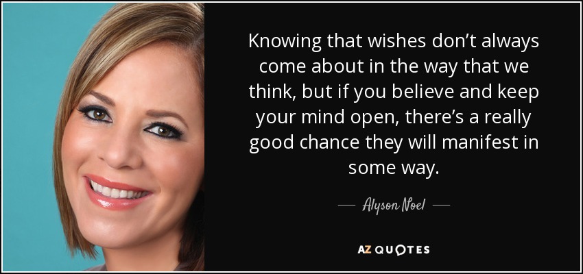 Knowing that wishes don’t always come about in the way that we think, but if you believe and keep your mind open, there’s a really good chance they will manifest in some way. - Alyson Noel