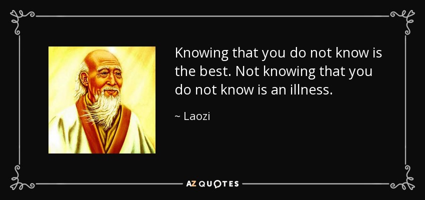 Knowing that you do not know is the best. Not knowing that you do not know is an illness. - Laozi