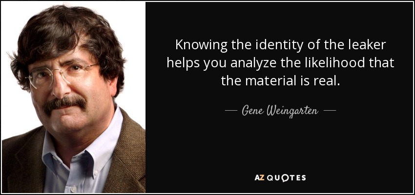 Knowing the identity of the leaker helps you analyze the likelihood that the material is real. - Gene Weingarten