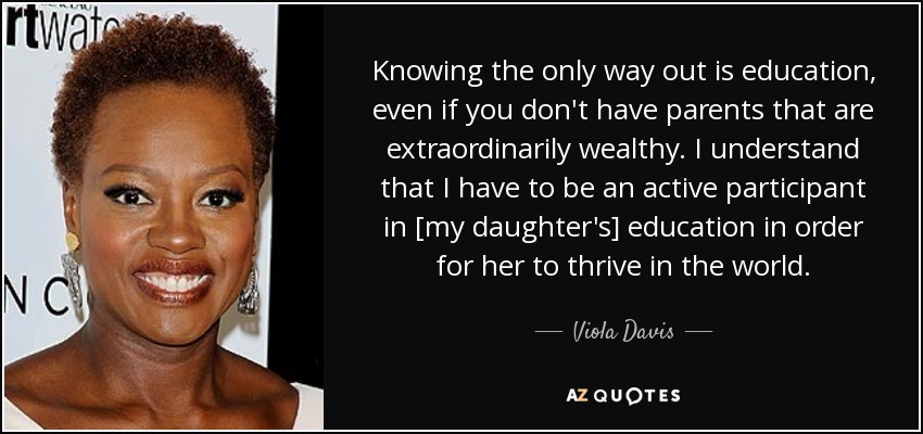 Knowing the only way out is education, even if you don't have parents that are extraordinarily wealthy. I understand that I have to be an active participant in [my daughter's] education in order for her to thrive in the world. - Viola Davis