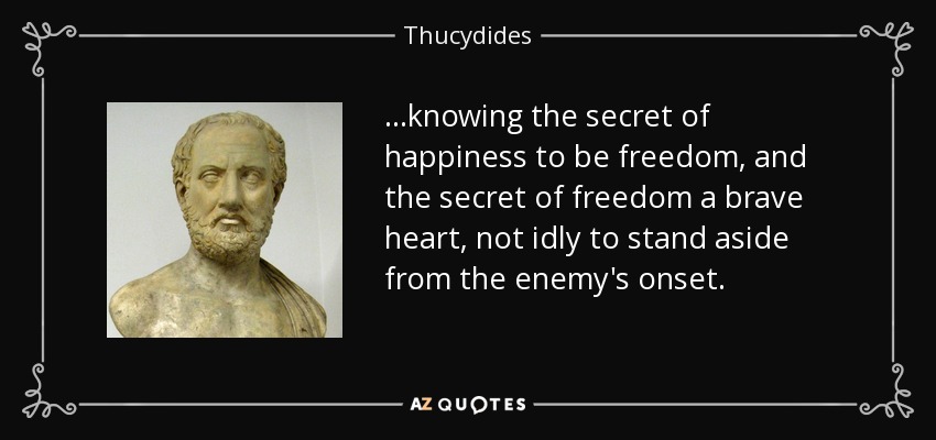 ...knowing the secret of happiness to be freedom, and the secret of freedom a brave heart, not idly to stand aside from the enemy's onset. - Thucydides